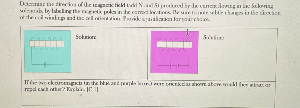 Determine the direction of the magnetic field (add N and S) produced by the current flowing in the following
solenoids, by labelling the magnetic poles in the correct locations. Be sure to note subtle changes in the direction
of the coil windings and the cell orientation. Provide a justification for your choice.
Solution:
Solution:
If the two electromagnets (in the blue and purple boxes) were oriented as shown above would they attract or
repel each other? Explain. [C 1]