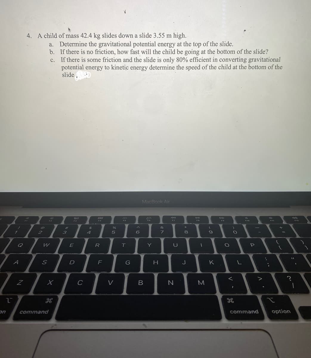 on
2
1
Q
A
Z
4. A child of mass 42.4 kg slides down a slide 3.55 m high.
a.
b.
C.
128
@
2
S
201
W
12
command
X
Determine the gravitational potential energy at the top of the slide.
If there is no friction, how fast will the child be going at the bottom of the slide?
If there is some friction and the slide is only 80% efficient in converting gravitational
potential energy to kinetic energy determine the speed of the child at the bottom of the
slide
#
3
80
F3
E
D
C
$
4
888
F4
R
F
%
5
V
T
G
6
MacBook Air
B
Y
H
&
7
U
N
8
00
J
DII
-
-
M
(
9
K
O
)
O
<
1
L
F10
P
command
:
;
F11
{
11
option
I
?
1
1