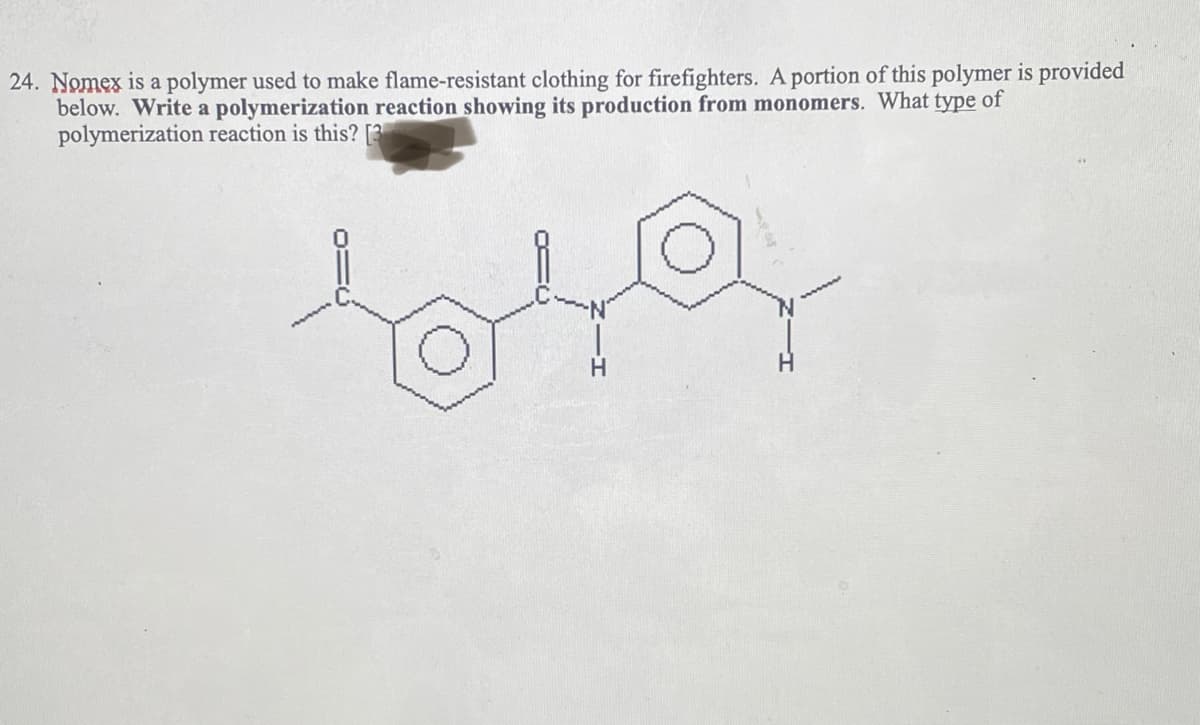 24. Nomex is a polymer used to make flame-resistant clothing for firefighters. A portion of this polymer is provided
below. Write a polymerization reaction showing its production from monomers. What type of
polymerization reaction is this? [3
1049