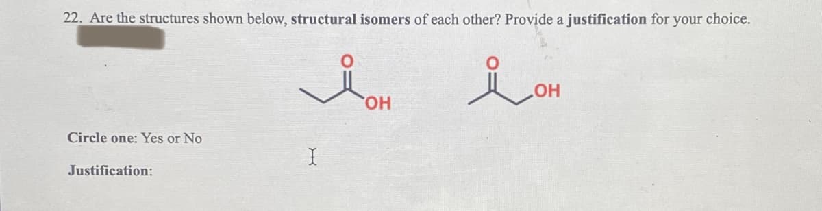 22. Are the structures shown below, structural isomers of each other? Provide a justification for your choice.
Circle one: Yes or No
Justification:
I
you
OH
i OH
ОН