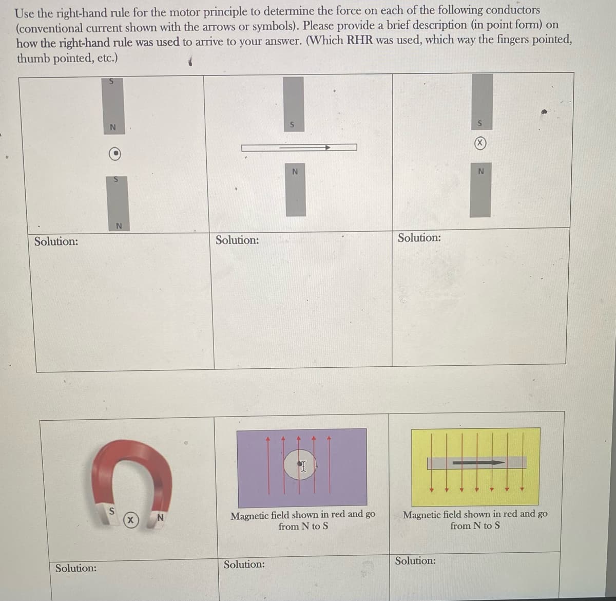 Use the right-hand rule for the motor principle to determine the force on each of the following conductors
(conventional current shown with the arrows or symbols). Please provide a brief description (in point form) on
how the right-hand rule was used to arrive to your answer. (Which RHR was used, which way the fingers pointed,
thumb pointed, etc.)
Solution:
Solution:
N
C
Solution:
N
Magnetic field shown in red and go
from N to S
Solution:
Solution:
Magnetic field shown in red and go
from N to S
Solution: