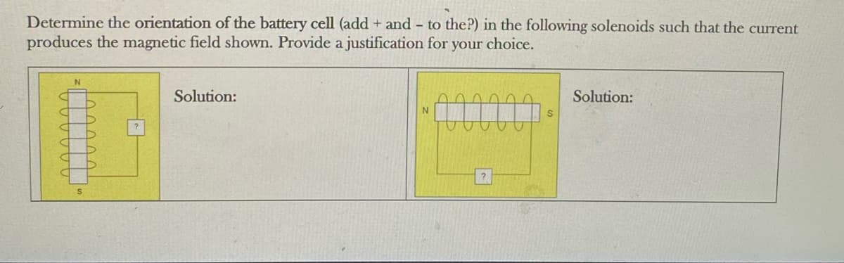 Determine the orientation of the battery cell (add + and to the?) in the following solenoids such that the current
produces the magnetic field shown. Provide a justification for your choice.
N
Solution:
N
Solution: