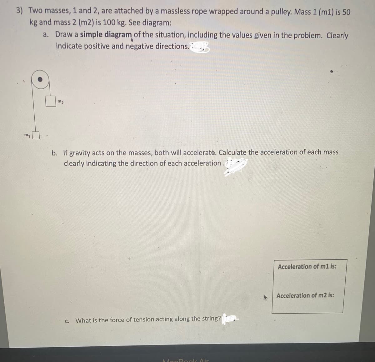 3) Two masses, 1 and 2, are attached by a massless rope wrapped around a pulley. Mass 1 (m1) is 50
kg and mass 2 (m2) is 100 kg. See diagram:
a.
m₂
Draw a simple diagram of the situation, including the values given in the problem. Clearly
indicate positive and negative directions.
m₂
b. If gravity acts on the masses, both will accelerate. Calculate the acceleration of each mass
clearly indicating the direction of each acceleration.
C. What is the force of tension acting along the string?
MogRook Air
+
Acceleration of m1 is:
Acceleration of m2 is: