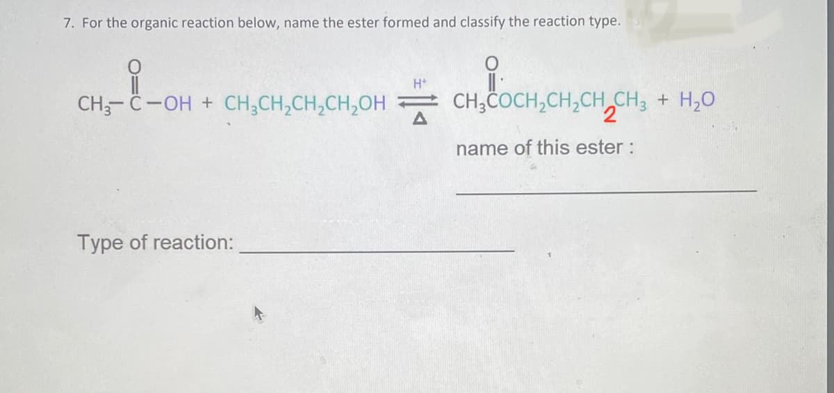 7. For the organic reaction below, name the ester formed and classify the reaction type.
H*
CH₂-C-OH + CH₂CH₂CH₂CH₂OH CH3COCH₂CH₂CH₂CH3 + H₂O
2
name of this ester :
Type of reaction: