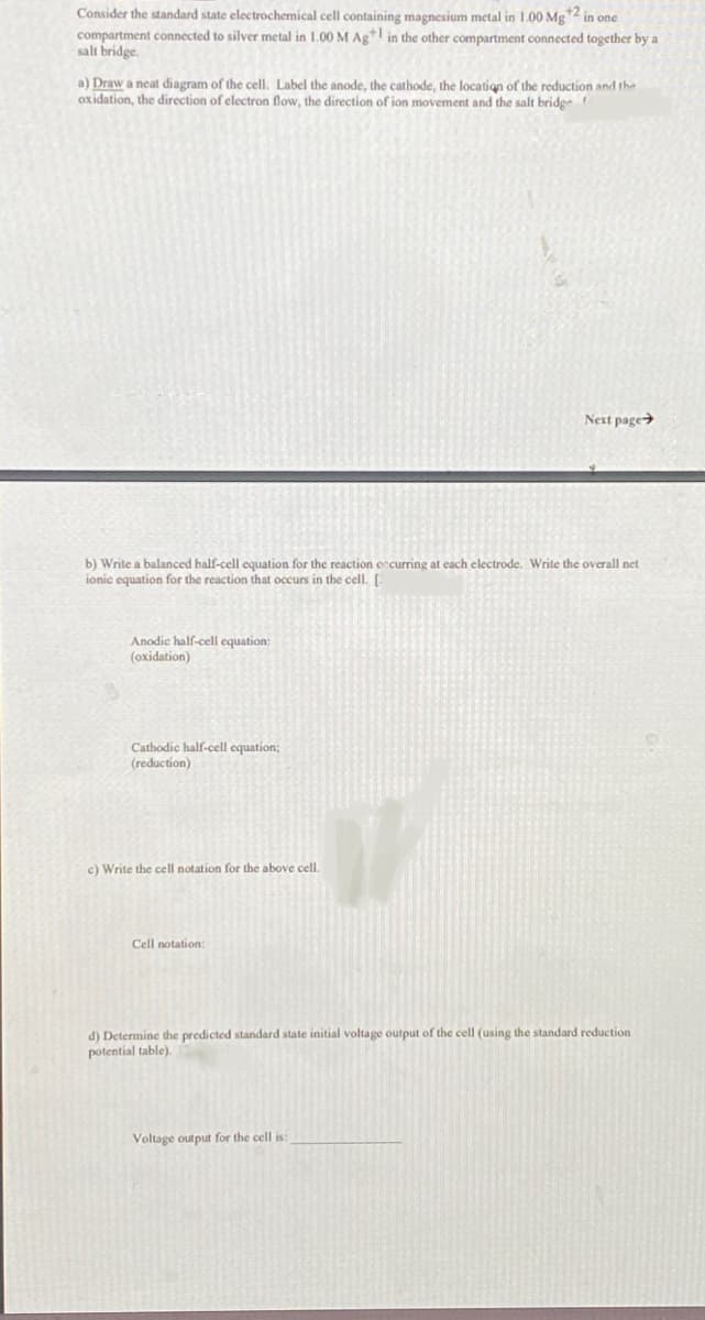 Consider the standard state electrochemical cell containing magnesium metal in 1.00 Mg ¹2 in one
compartment connected to silver metal in 1.00 M Ag+ in the other compartment connected together by a
salt bridge.
a) Draw a neat diagram of the cell. Label the anode, the cathode, the location of the reduction and the
oxidation, the direction of electron flow, the direction of ion movement and the salt bridge f
b) Write a balanced half-cell equation for the reaction occurring at each electrode. Write the overall net
ionic equation for the reaction that occurs in the cell. [
Anodic half-cell equation:
(oxidation)
Cathodic half-cell equation;
(reduction)
c) Write the cell notation for the above cell.
Cell notation:
Next page
d) Determine the predicted standard state initial voltage output of the cell (using the standard reduction
potential table).
Voltage output for the cell is: