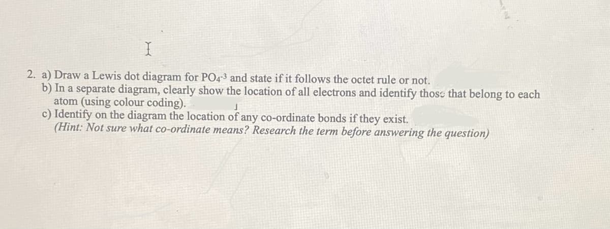 X
2. a) Draw a Lewis dot diagram for PO4-3 and state if it follows the octet rule or not.
b) In a separate diagram, clearly show the location of all electrons and identify those that belong to each
atom (using colour coding).
J
c) Identify on the diagram the location of any co-ordinate bonds if they exist.
(Hint: Not sure what co-ordinate means? Research the term before answering the question)