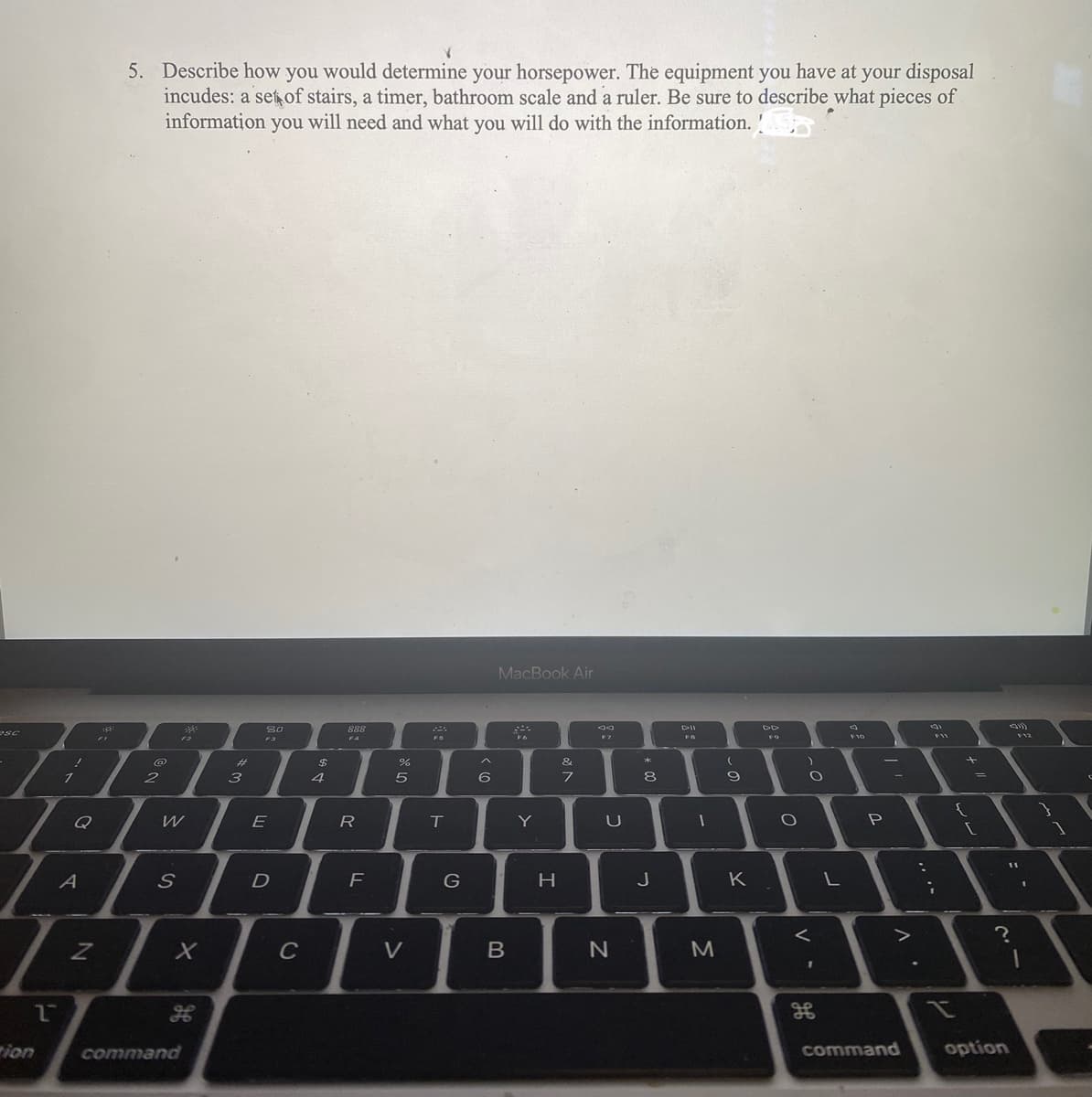 SC
!
ion
1
Q
30:
5. Describe how you would determine your horsepower. The equipment you have at your disposal
incudes: a set of stairs, a timer, bathroom scale and a ruler. Be sure to describe what pieces of
information you will need and what you will do with the information. !
@
2
W
A
777
Z
2
S
X
H
command
m
3
80
F3
E
D
C
$
4
888
F4
R
F
07 20
%
5
V
F5
T
G
A
6
MacBook Air
B
C
F6
Y
H
V 20
&
7
30
F7
U
N
*
8
10
J
DII
FB
-
M
(
9
K
FO
O
)
O
дв
L
3
F10
-
P
V
command
F11
+
{
H
[
?
option
F12
11