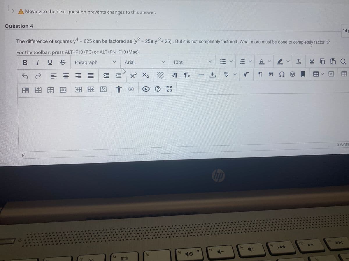 Moving to the next question prevents changes to this answer.
Question 4
14
The difference of squares y" - 625 can be factored as (y- 25)( y + 25) . But it is not completely factored. What more must be done to completely factor it?
For the toolbar, press ALT+F10 (PC) or ALT+FN+F10 (Mac).
I U S
E vE V A V
Ix
Paragraph
Arial.
10pt
ABC
E x2 X2
次
土
図へ田
田田田图田用 因
{;}
O WORD
hp
f11
f10
fg
144
f8
f7
f6
f5
f4
f3
