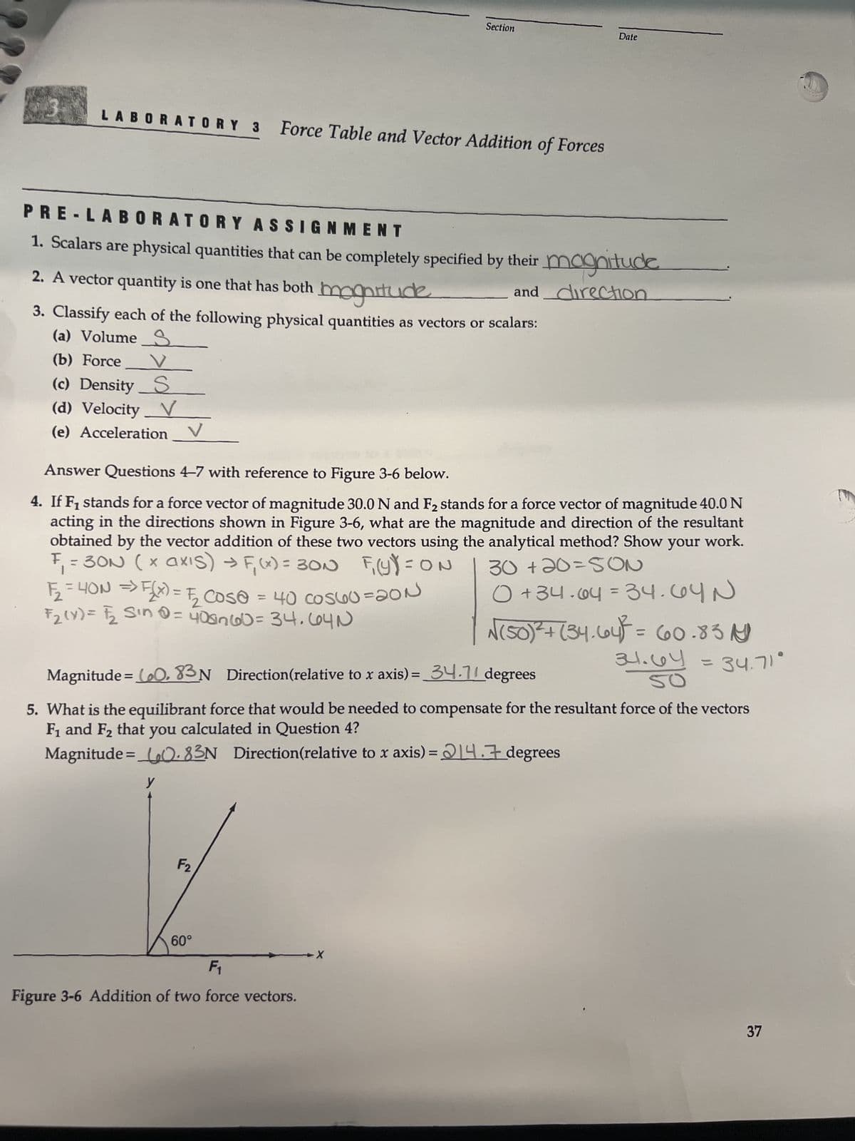 3 LABORATORY 3 Force Table and Vector Addition of Forces
PRE-LABORATORY ASSIGNMENT
1. Scalars are physical quantities that can be completely specified by their magnitude
and direction
2. A vector quantity is one that has both magnitude
3. Classify each of the following physical quantities as vectors or scalars:
(a) Volume
(b) Force
(c) Density S
(d) Velocity V
(e) Acceleration
F₂2₂ = 4ON => F(X) = √₂2₂ Cos@ = 40 cosuo=20N
F₂ (Y) = F/₂ Sin 0 = 408760 = 34.604N
Answer Questions 4-7 with reference to Figure 3-6 below.
4. If F₁ stands for a force vector of magnitude 30.0 N and F₂ stands for a force vector of magnitude 40.0 N
acting in the directions shown in Figure 3-6, what are the magnitude and direction of the resultant
obtained by the vector addition of these two vectors using the analytical method? Show your work.
F
30+20=SON
= 30N (× axis) → F₁(x) = 30N F₁(Y) = ON
0 +34.64 = 34.64N
y
Section
F2
60°
Date
Magnitude = (₂0, 83N Direction (relative to x axis) = 34.11 degrees
5. What is the equilibrant force that would be needed to compensate for the resultant force of the vectors
F₁ and F₂ that you calculated in Question 4?
Magnitude=0.83N Direction(relative to x axis) = 14.7 degrees
F₁
Figure 3-6 Addition of two force vectors.
X
√(50)² + (34.64)³ = 660.83
34.64 = 34.71°
SO
37