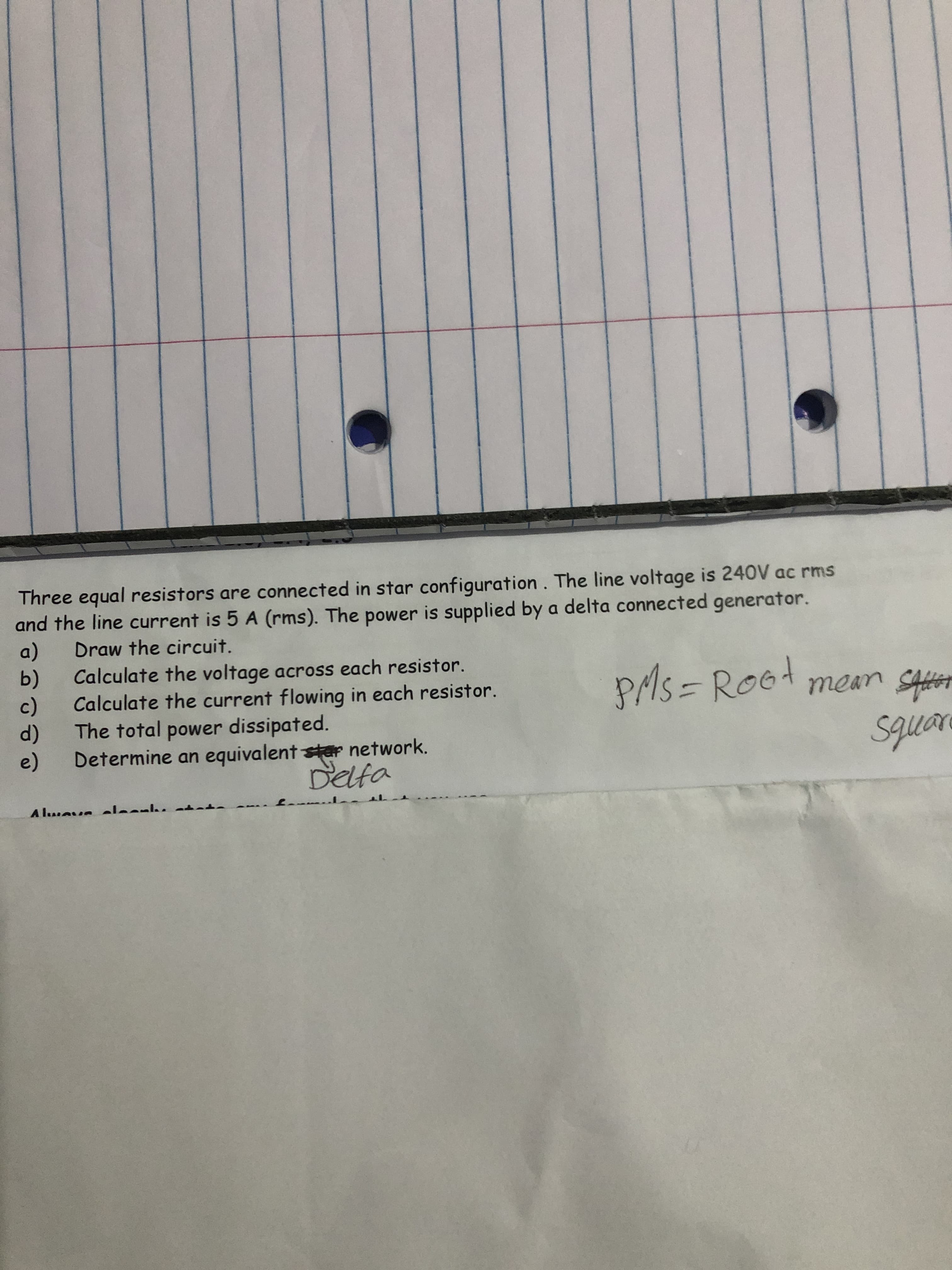 Three equal resistors are connected in star configuration. The line voltage is 240V ac rms
and the line current is 5 A (rms). The power is supplied by a delta connected generator.
a)
b)
Draw the circuit.
Calculate the voltage across each resistor.
c)
PAS = Rod
mean SAs
Calculate the current flowing in each resistor.
d)
The total power dissipated.
e)
squae
Determine an equivalent star network.
Delfa
