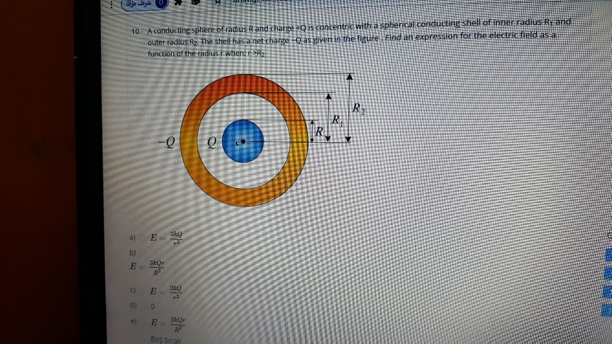 10 A conducting sphere of radius R and charge +Q is concentric with a spherical conducting shell of inner radius R. and
outer radius R2. The shell has a net charge -Q as given in the figure. Find an expression for the electric field as a
function of the radius rwhen: r >R2
R
R.
a)
E - 3kQ
b)
3kQr
E =
C)
2kQ
d)
e)
2kOr
Boş bırak
