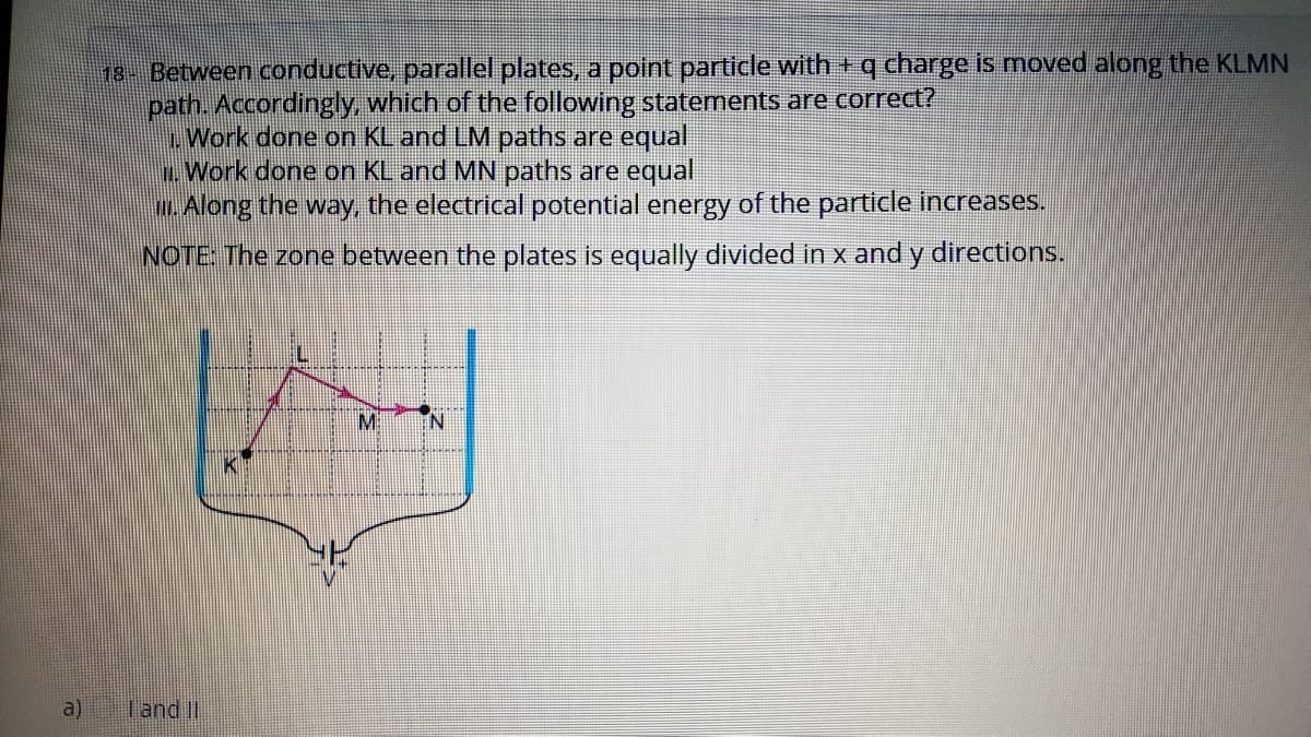 13- Between conductive, parallel plates, a point particle with +q charge is moved along the KLMN
path. Accordingly, which of the following statements are correct?
Work done on KL and LM paths are equal
L. Work done on KL and MN paths are equal
m. Along the way, the electrical potential energy of the particle increases.
b.
NOTE: The zone between the plates is equally divided in x and y directions.
Mi
K
a)
I and II
