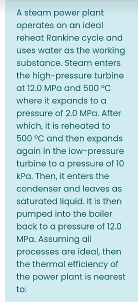 A steam power plant
operates on an ideal
reheat Rankine cycle and
uses water as the working
substance. Steam enters
the high-pressure turbine
at 12.0 MPa and 500 °C
where it expands to a
pressure of 2.0 MPa. After
which, it is reheated to
500 °C and then expands
again in the low-pressure
turbine to a pressure of 10
kPa. Then, it enters the
condenser and leaves as
saturated liquid. It is then
pumped into the boiler
back to a pressure of 12.0
MPa. Assuming all
processes are ideal, then
the thermal efficiency of
the power plant is nearest
to: