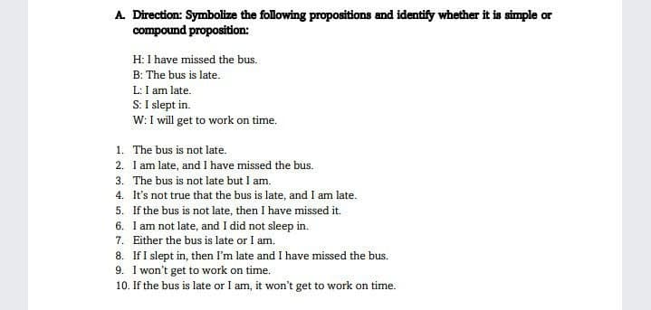 A. Direction: Symbolize the following propositions and identify whether it is simple or
compound proposition:
H: I have missed the bus.
B: The bus is late.
L: I am late.
S: I slept in.
W: I will get to work on time.
1.
The bus is not late.
2. I am late, and I have missed the bus.
3. The bus is not late but I am.
4. It's not true that the bus is late, and I am late.
5.
If the bus is not late, then I have missed it.
6. I am not late, and I did not sleep in.
7. Either the bus is late or I am.
8. If I slept in, then I'm late and I have missed the bus.
9. I won't get to work on time.
10. If the bus is late or I am, it won't get to work on time.