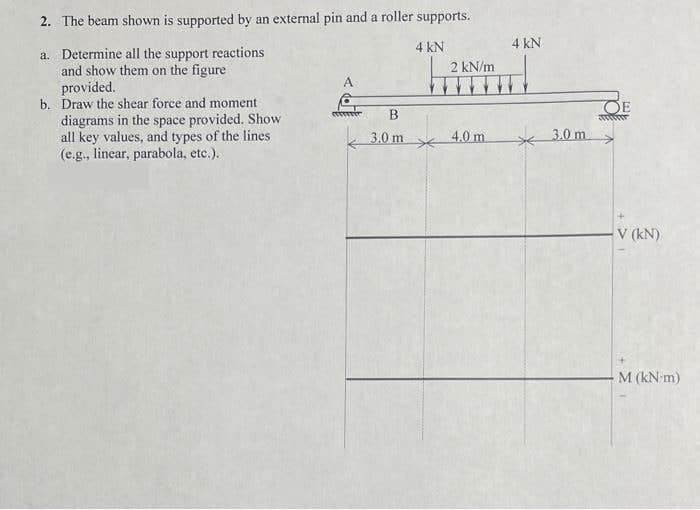 2. The beam shown is supported by an external pin and a roller supports.
a. Determine all the support reactions
and show them on the figure
provided.
b. Draw the shear force and moment
diagrams in the space provided. Show
all key values, and types of the lines
(e.g., linear, parabola, etc.).
A
B
3.0 m
4 kN
*
2 kN/m
4.0 m
4 kN
3.0 m
DE
wwwwwwww
V (KN)
M (kN-m)