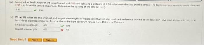 (a) Young's double-slit experiment is performed with 525-nm light and a distance of 2.00 m between the slits and the screen. The tenth interference minimum is observed
7.35 mm from the central maximum. Determine the spacing of the slits (in mm).
1.36
mm
(b) What If? What are the smallest and largest wavelengths of visible light that will also produce interference minima at this location? (Give your answers, in nm, to at
least three significant figures. Assume the visible light spectrum ranges from 400 nm to 700 nm.)
smallest wavelength 434
largest wavelength
✔nm
x nm
000
Need Help?
Read
Watch t