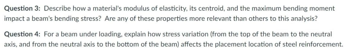 Question 3: Describe how a material's modulus of elasticity, its centroid, and the maximum bending moment
impact a beam's bending stress? Are any of these properties more relevant than others to this analysis?
Question 4: For a beam under loading, explain how stress variation (from the top of the beam to the neutral
axis, and from the neutral axis to the bottom of the beam) affects the placement location of steel reinforcement.