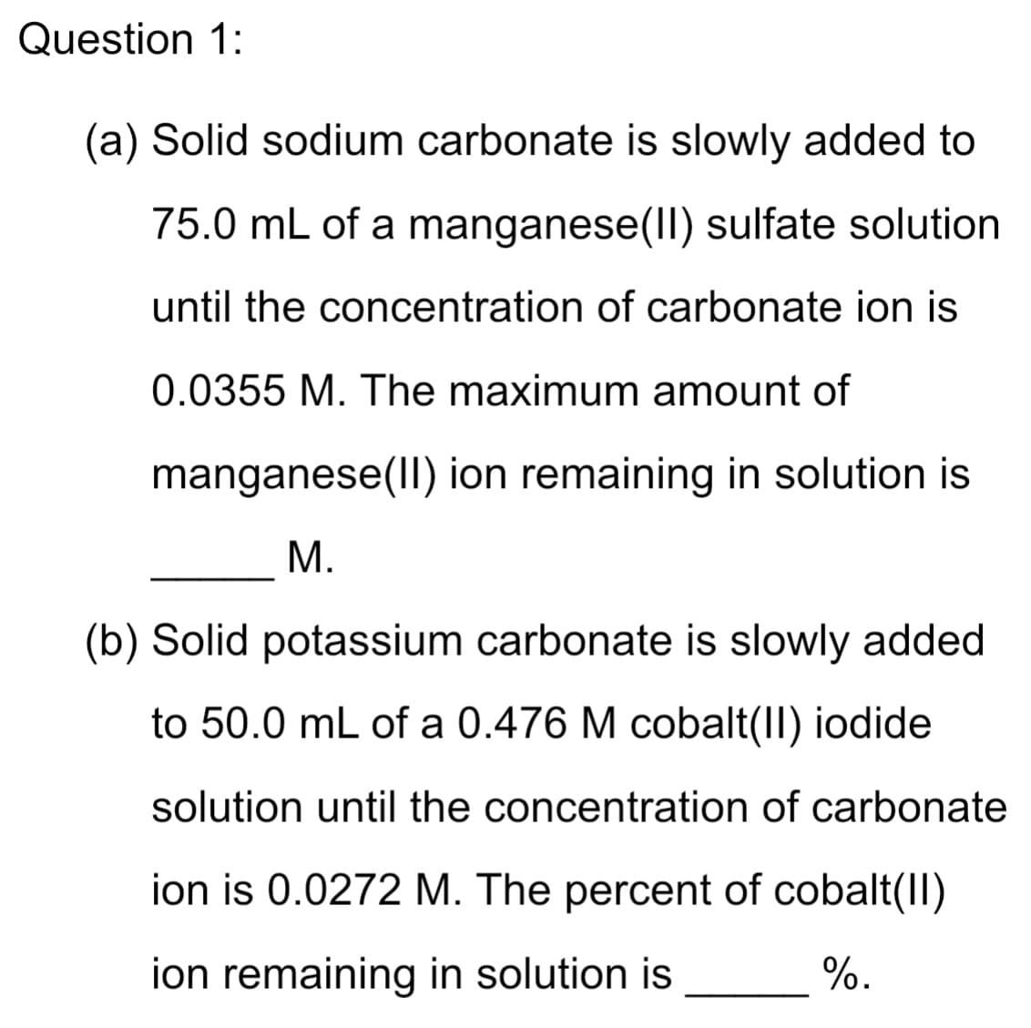 Question 1:
(a) Solid sodium carbonate is slowly added to
75.0 mL of a manganese(Il) sulfate solution
until the concentration of carbonate ion is
0.0355 M. The maximum amount of
manganese(Il) ion remaining in solution is
М.
(b) Solid potassium carbonate is slowly added
to 50.0 mL of a 0.476 M cobalt(II) iodide
solution until the concentration of carbonate
ion is 0.0272 M. The percent of cobalt(II)
ion remaining in solution is
%.
