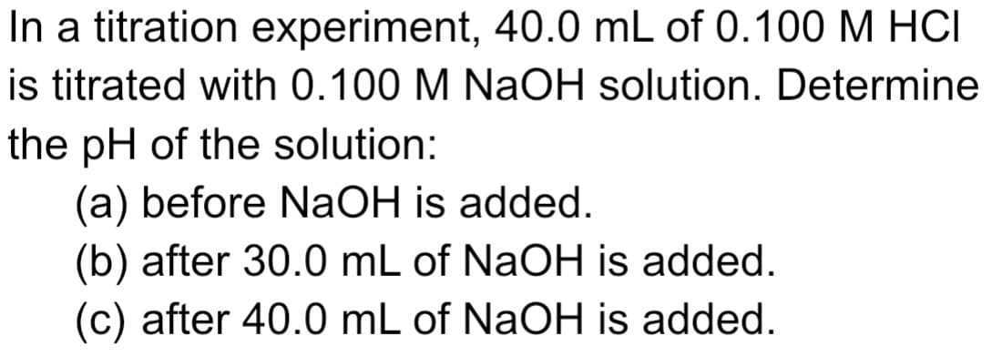 In a titration experiment, 40.0 mL of 0.100 M HCI
is titrated with 0.100 M NaOH solution. Determine
the pH of the solution:
(a) before NaOH is added.
(b) after 30.0 mL of NaOH is added.
(c) after 40.0 mL of NaOH is added.
