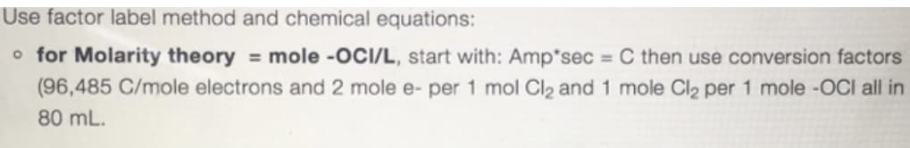 Use factor label method and chemical equations:
o for Molarity theory = mole -OCI/L, start with: Amp*sec = C then use conversion factors
(96,485 C/mole electrons and 2 mole e- per 1 mol Cl2 and 1 mole Cl2 per 1 mole -0CI all in
%3D
80 mL.
