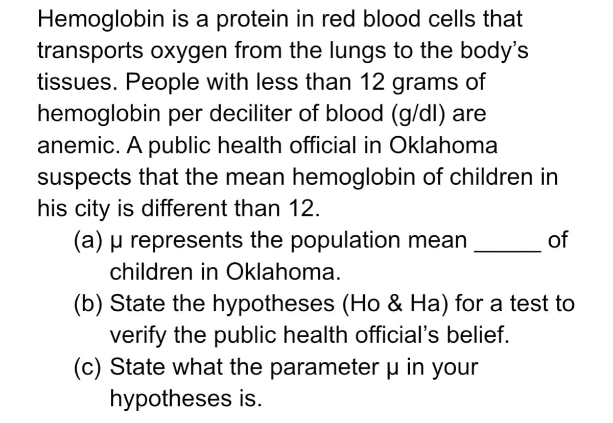 Hemoglobin is a protein in red blood cells that
transports oxygen from the lungs to the body's
tissues. People with less than 12 grams of
hemoglobin per deciliter of blood (g/dl) are
anemic. A public health official in Oklahoma
suspects that the mean hemoglobin of children in
his city is different than 12.
(a) µ represents the population mean
of
children in Oklahoma.
(b) State the hypotheses (Ho & Ha) for a test to
verify the public health official's belief.
(c) State what the parameter u in your
hypotheses is.
