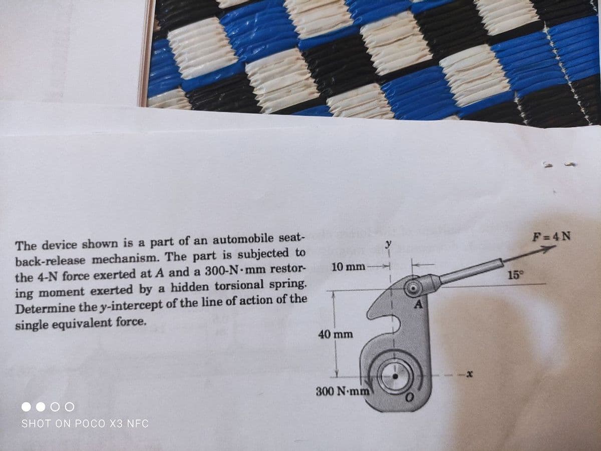 The device shown is a part of an automobile seat-
back-release mechanism. The part is subjected to
the 4-N force exerted at A and a 300-N mm restor-
ing moment exerted by a hidden torsional spring.
Determine the y-intercept of the line of action of the
single equivalent force.
F=4N
10 mm
15°
40 mm
300 N mm
SHOT ON POCO X3 NFC
