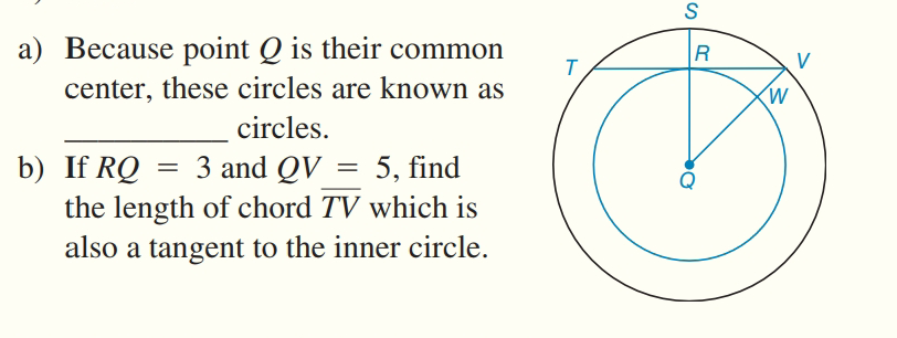 a) Because point Q is their common
R
V
center, these circles are known as
(W
circles.
b) If RQ
the length of chord TV which is
also a tangent to the inner circle.
3 and QV = 5, find
