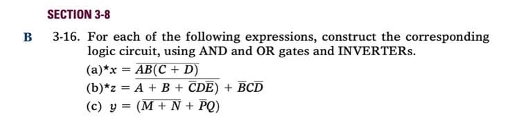 SECTION 3-8
3-16. For each of the following expressions, construct the corresponding
logic circuit, using AND and OR gates and INVERTERS.
(a)*x = AB(C + D)
(b)*z = A + B + CDE) + BCD
(c) y = (M + N + PQ)
B
