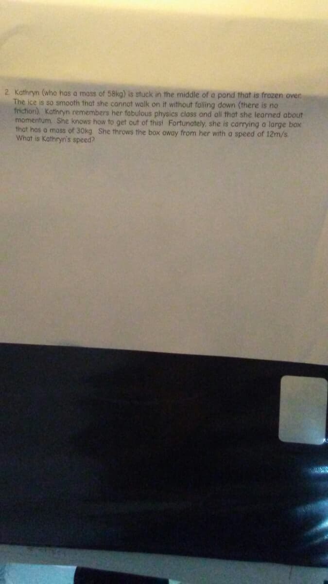 2. Kathryn (who has a mass of 58kg) is stuck in the middle of a pond that is frozen over
The ice is so smooth that she cannot walk on it without falling down (there is no
friction) Kathryn remembers her fabulous physics class and all that she learned about
momentum She knows how to get out of thist Fortunately, she is carrying a large box
that has a mass of 30kg. She throws the box oway from her with a speed of 12m/s.
What is Kathryn's speed?
