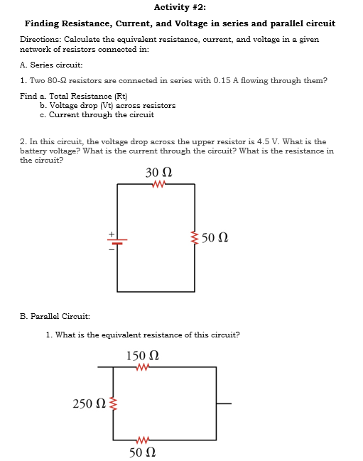 Activity #2:
Finding Resistance, Current, and Voltage in series and parallel circuit
Directions: Calculate the equivalent resistance, current, and voltage in a given
network of resistors connected in:
A. Series circuit:
1. Two 80-2 resistors are connected in series with 0.15 A flowing through them?
Find a. Total Resistance (Rt)
b. Voltage drop (Vt) across resistors
c. Current through the circuit
2. In this circuit, the voltage drop across the upper resistor is 4.5 V. What is the
battery voltage? What is the current through the circuit? What is the resistance in
the circuit?
30 N
: 50 Ω
B. Parallel Circuit:
1. What is the equivalent resistance of this circuit?
150 Ω
250 Ωξ
50 Ω
