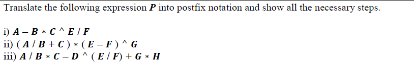 Translate the following expression P into postfix notation and show all the necessary steps.
i) A – B * C ^ E | F
ii) ( A / B + C ) * ( E – F ) ^ G
iii) A / B * C – D ^ ( E / F) + G * H
|
