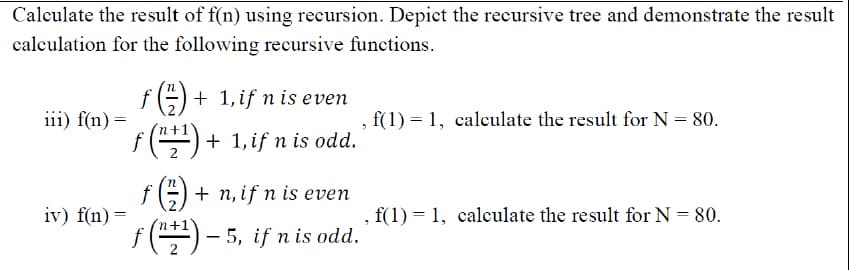 Calculate the result of f(n) using recursion. Depict the recursive tree and demonstrate the result
calculation for the following recursive functions.
f=) + 1, if n is even
iii) f(n) =
, f(1) = 1, calculate the result for N = 80.
f () + 1,if n is odd.
fE) + n, if n is even
iv) f(n) =
f(1) = 1, calculate the result for N = 80.
f () - 5, if n is odd.
