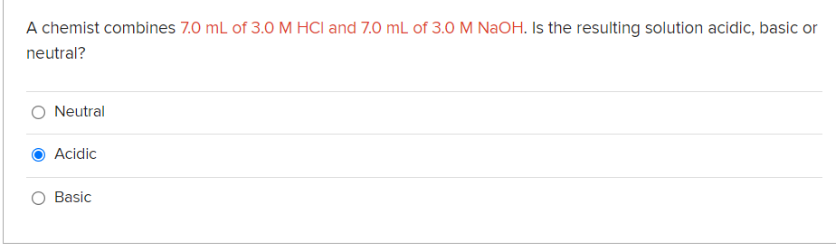 A chemist combines 7.0 mL of 3.0 M HCI and 7.0 mL of 3.0 M NaOH. Is the resulting solution acidic, basic or
neutral?
Neutral
Acidic
Basic
