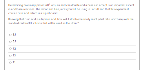 Determining how many protons (H* ions) an acid can donate and a base can accept is an important aspect
in acid/base reactions. The lemon and lime juices you will be using in Parts B and C of this experiment
contain citric acid, which is a triprotic acid.
Knowing that citric acid is a triprotic acid, how will it stoichiometrically react (what ratio, acid:base) with the
standardized NaOH solution that will be used as the titrant?
O 3:1
O 2:1
O 1:2
O 1:3
