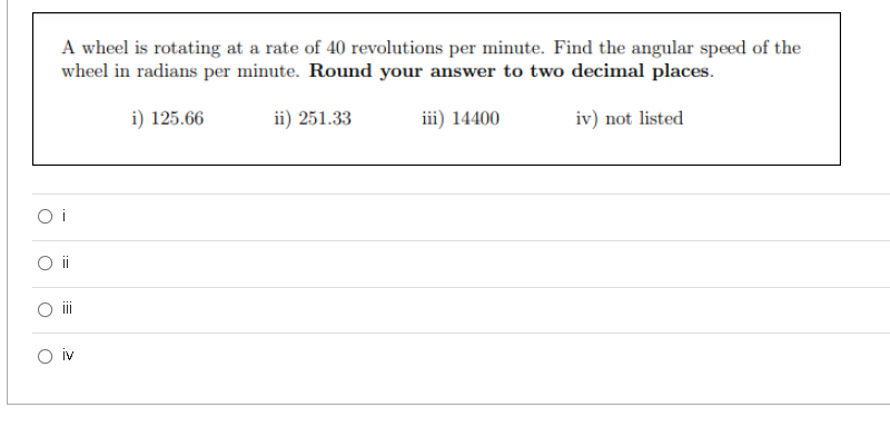 A wheel is rotating at a rate of 40 revolutions per minute. Find the angular speed of the
wheel in radians per minute. Round your answer to two decimal places.
i) 125.66
ii) 251.33
iii) 14400
iv) not listed
O i
i
O iv
