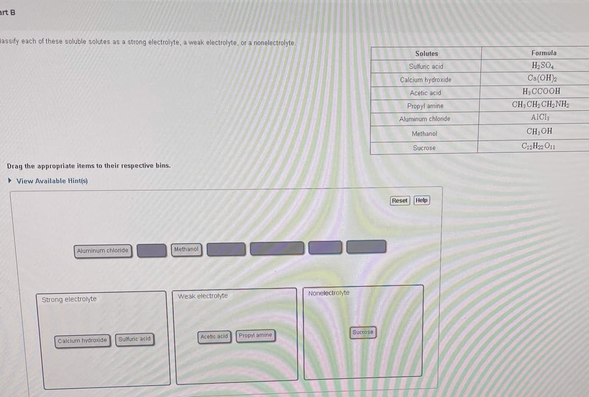 art B
lassify each of these soluble solutes as a strong electrolyte, a weak electrolyte, or a nonelectrolyte.
Solutes
Formula
Sulfuric acid
H2 SO4
Calcium hydroxide
Ca(OH)2
Acetic acid
H3CCOOH
Propyl amine
CH3 CH2 CH2NH2
Aluminum chloride
AlCl3
Methanol
CH3OH
Sucrose
C12H22 O11
Drag the appropriate items to their respective bins.
• View Available Hint(s)
Reset Help
Aluminum chloride
Methanol
Nonelectrolyte
Weak electrolyte
Strong electrolyte
Sucrose
Acetic acid
Propyl amine
Sulfuric acid
Calcium hydroxide
