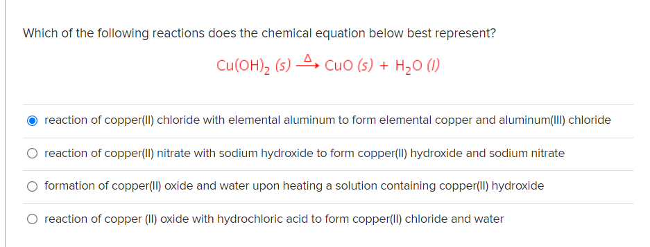 Which of the following reactions does the chemical equation below best represent?
Cu(OH), (s) 4, CuO (s) + H20 (1)
reaction of copper(II) chloride with elemental aluminum to form elemental copper and aluminum(III) chloride
O reaction of copper(II) nitrate with sodium hydroxide to form copper(II) hydroxide and sodium nitrate
O formation of copper(II) oxide and water upon heating a solution containing copper(Il) hydroxide
O reaction of copper (II) oxide with hydrochloric acid to form copper(Il) chloride and water
