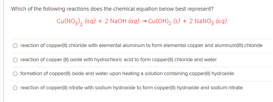 Which of the following reactions does the chemical equation below best represent?
Cu(NO3), (aq) + 2 N2OH (aq) → Cu(OH)2 (5) + 2 NaNO3 (aq)
reaction of copper(II) chloride with elemental aluminum to form elemental copper and aluminum(III) chloride
reaction of copper (II) oxide with hydrochloric acid to form copper(II) chloride and water
formation of copper(II) oxide and water upon heating a solution containing copper(II) hydroxide
O reaction of copper(II) nitrate with sodium hydroxide to form copper(Il) hydroxide and sodium nitrate
