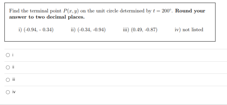 Find the terminal point P(x, y) on the unit circle determined by t = 200°. Round your
answer to two decimal places.
i) (-0.94, - 0.34)
ii) (-0.34, -0.94)
iii) (0.49, -0.87)
iv) not listed
O i
i
i
O iv
