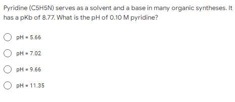 Pyridine (C5H5N) serves as a solvent and a base in many organic syntheses. It
has a pKb of 8.77. What is the pH of 0.10 M pyridine?
o pH=5.66
o pH=7.02
OpH=9.66
OpH-11.35