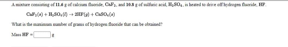 A mixture consisting of 11.6 g of calcium fluoride, CaF2, and 10.8 g of sulfuric acid, H2 SO4, is heated to drive off hydrogen fluoride, HF.
CaF2 (s) + H2SO4(1) → 2HF(g) + CaSO,(s)
What is the maximum number of grams of hydrogen fluoride that can be obtained?
Mass HF
