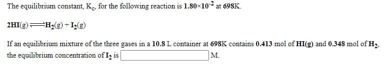 The equilibrium constant, K., for the following reaction is 1.80×102 at 698K.
2HI(g) H2(g) + I2(g)
If an equilibrium mixture of the three gases in a 10.8 L container at 698K contains 0.413 mol of HI(g) and 0.348 mol of H2.
the equilibrium concentration of I, is
M.
