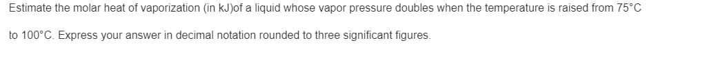 Estimate the molar heat of vaporization (in kJ)of a liquid whose vapor pressure doubles when the temperature is raised from 75°C
to 100°C. Express your answer in decimal notation rounded to three significant figures.
