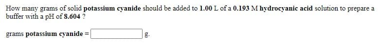 How many grams of solid potassium cyanide should be added to 1.00 L of a 0.193 M hydrocyanic acid solution to prepare a
buffer with a pH of 8.604 ?
grams potassium cyanide =
g.
