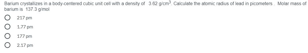 Barium crystallizes in a body-centered cubic unit cell with a density of 3.62 g/cm3. Calculate the atomic radius of lead in picometers. Molar mass of
barium is 137.3 g/mol
217 pm
1.77 pm
177 pm
2.17 pm
O 0 OO
