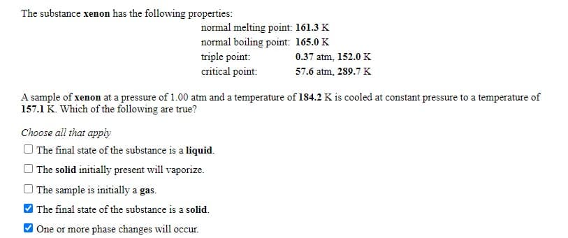 The substance xenon has the following properties:
normal melting point: 161.3 K
normal boiling point: 165.0 K
triple point:
critical point:
0.37 atm, 152.0 K
57.6 atm, 289.7 K
A sample of xenon at a pressure of 1.00 atm and a temperature of 184.2 K is cooled at constant pressure to a temperature of
157.1 K. Which of the following are true?
Choose all that apply
O The final state of the substance is a liquid.
The solid initially present will vaporize.
The sample is initially a gas.
The final state of the substance is a solid.
One or more phase changes will occur.
