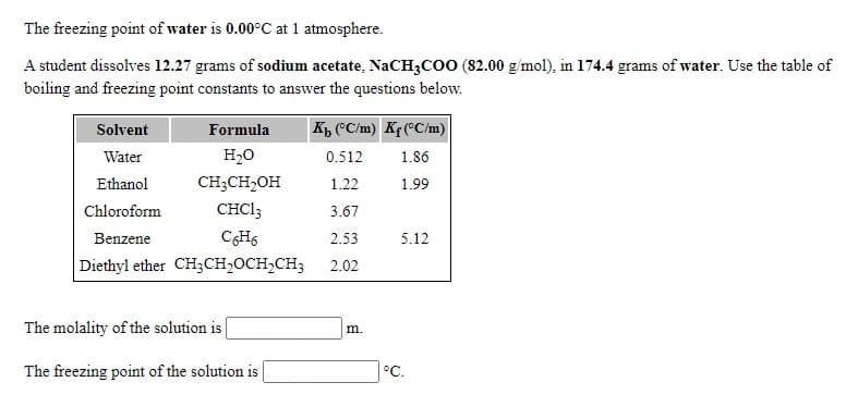 The freezing point of water is 0.00°C at 1 atmosphere.
A student dissolves 12.27 grams of sodium acetate, NaCH3co0 (82.00 g/mol), in 174.4 grams of water. Use the table of
boiling and freezing point constants to answer the questions below.
Formula
K, "C/m) Kf ("C/m)
Solvent
Water
H20
0.512
1.86
Ethanol
CH;CH2OH
1.22
1.99
Chloroform
CHC13
3.67
Benzene
2.53
5.12
Diethyl ether CH3CH2OCH2CH3
2.02
The molality of the solution is
m.
The freezing point of the solution is
°C.
