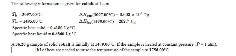 The following information is given for cobalt at 1 atm:
AHvap (3097.00°C) = 6.603 x 10° J/g
AHius (1495.00°C) = 262.7 J/g
T, = 3097.00°C
Tm = 1495.00°C
Specific heat solid = 0.4180 J/g °C
Specific heat liquid = 0.6860 J/g °C
A 36.20 g sample of solid cobalt is initially at 1479.00°C. If the sample is heated at constant pressure (P = 1 atm),
kJ of heat are needed to raise the temperature of the sample to 1756.00°C.
