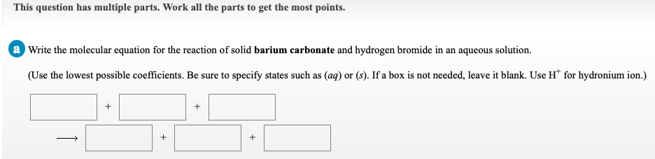 This question has multiple parts. Work all the parts to get the most points.
a Write the molecular equation for the reaction of solid barium carbonate and hydrogen bromide in an aqueous solution.
(Use the lowest possible coefficients. Be sure to specify states such as (aq) or (s). If a box is not needed, leave it blank. Use H* for hydronium ion.)
+
+
