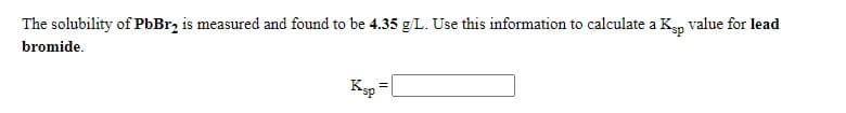 The solubility of PbBr2 is measured and found to be 4.35 g/L. Use this information to calculate a Kgp value for lead
bromide.
Ksp =|
